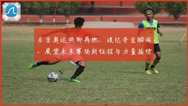 东京奥运热聊再燃：追忆夺金瞬间、展望未来赛场新征程与力量接续