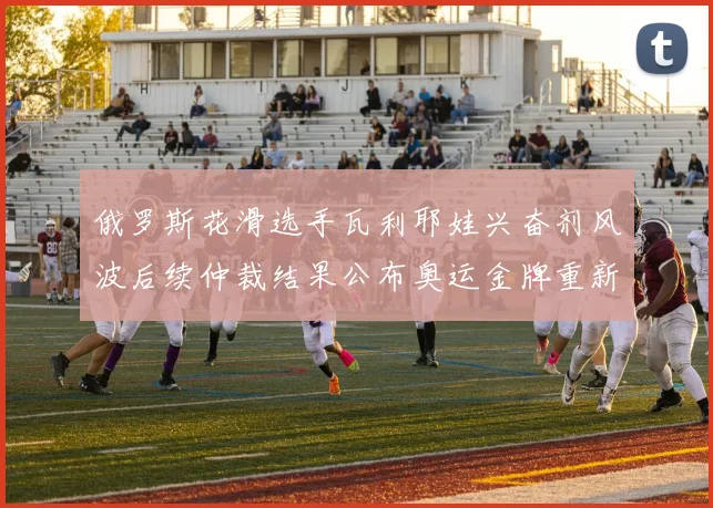 俄罗斯花滑选手瓦利耶娃兴奋剂风波后续仲裁结果公布奥运金牌重新分配