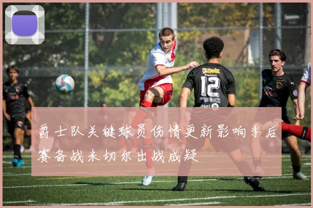爵士队关键球员伤情更新影响季后赛备战米切尔出战成疑