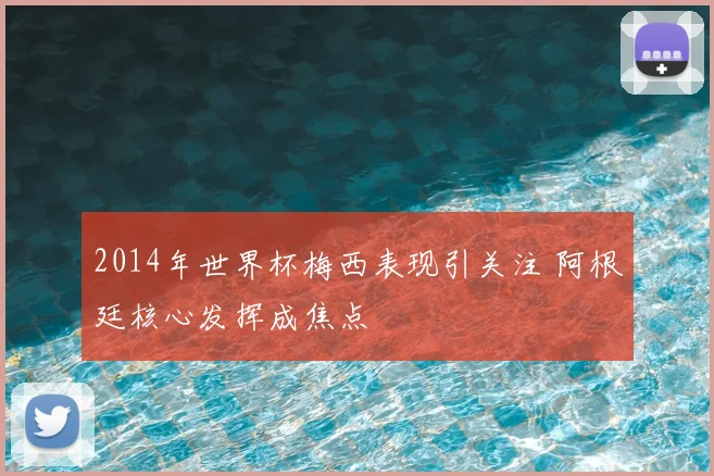 2014年世界杯梅西表现引关注 阿根廷核心发挥成焦点