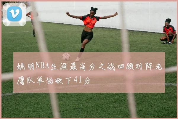 姚明NBA生涯最高分之战回顾对阵老鹰队单场砍下41分
