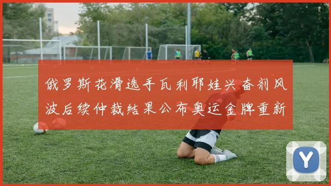 俄罗斯花滑选手瓦利耶娃兴奋剂风波后续仲裁结果公布奥运金牌重新分配