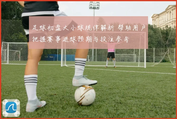 足球初盘大小球规律解析 帮助用户把握赛事进球预期与投注参考